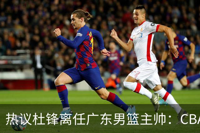 热议杜锋离任广东男篮主帅：CBA生涯执教大圆满 球迷祝福一切顺利
