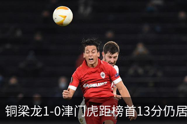 铜梁龙1-0津门虎距榜首13分仍居第2 肯帕努制胜 哈达斯绝平被吹